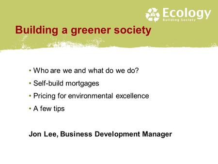 Building a greener society Who are we and what do we do? Self-build mortgages Pricing for environmental excellence A few tips Jon Lee, Business Development.