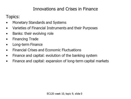 EC120 week 10, topic 9, slide 0 Innovations and Crises in Finance Topics: Monetary Standards and Systems Varieties of Financial Instruments and their Purposes.
