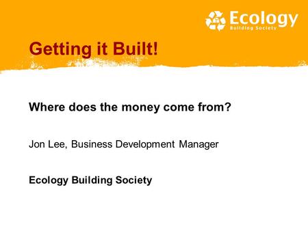 Getting it Built! Where does the money come from? Jon Lee, Business Development Manager Ecology Building Society.