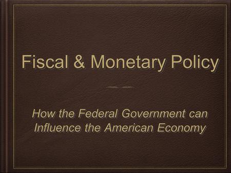 Fiscal & Monetary Policy How the Federal Government can Influence the American Economy How the Federal Government can Influence the American Economy.