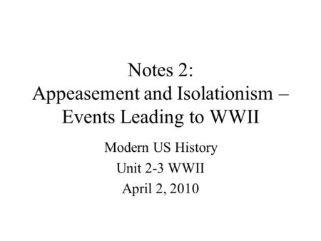 Notes 2: Appeasement and Isolationism – Events Leading to WWII Modern US History Unit 2-3 WWII April 2, 2010.