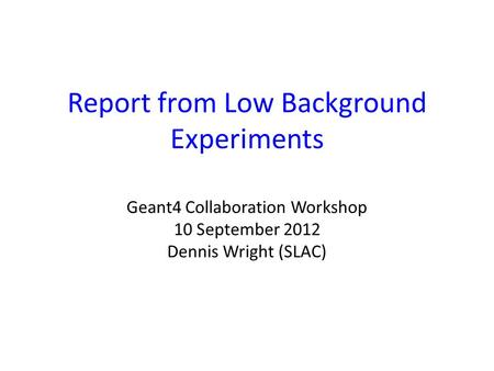 Report from Low Background Experiments Geant4 Collaboration Workshop 10 September 2012 Dennis Wright (SLAC)