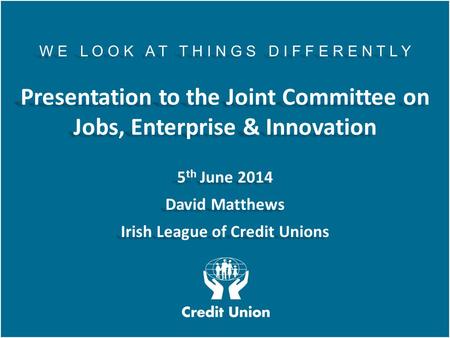 Irish League of Credit Unions, 2012 W E L O O K A T T H I N G S D I F F E R E N T L Y Presentation to the Joint Committee on Jobs, Enterprise & Innovation.