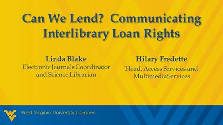 Hilary Fredette Head, Access Services and Multimedia Services West Virginia University Libraries Can We Lend? Communicating Interlibrary Loan Rights Linda.