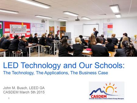 LED Technology and Our Schools: The Technology, The Applications, The Business Case John M. Busch, LEED GA CASDEM March 5th 2015 1.