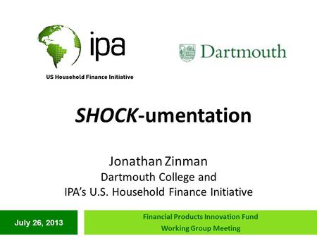 July 26, 2013 Financial Products Innovation Fund Working Group Meeting SHOCK-umentation Jonathan Zinman Dartmouth College and IPA’s U.S. Household Finance.