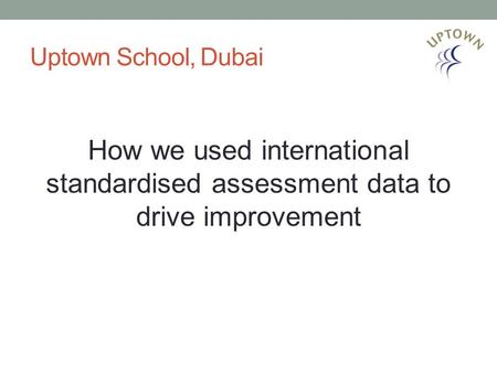 Uptown School, Dubai How we used international standardised assessment data to drive improvement.