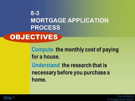Financial Algebra © Cengage/South-Western Slide 1 8-3 MORTGAGE APPLICATION PROCESS Compute the monthly cost of paying for a house. Understand the research.