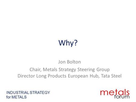 Why? Jon Bolton Chair, Metals Strategy Steering Group Director Long Products European Hub, Tata Steel INDUSTRIAL STRATEGY for METALS.