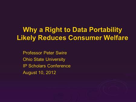Why a Right to Data Portability Likely Reduces Consumer Welfare Professor Peter Swire Ohio State University IP Scholars Conference August 10, 2012.