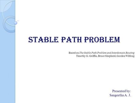 STABLE PATH PROBLEM Presented by: Sangeetha A. J. Based on The Stable Path Problem and Interdomain Routing Timothy G. Griffin, Bruce Shepherd, Gordon Wilfong.
