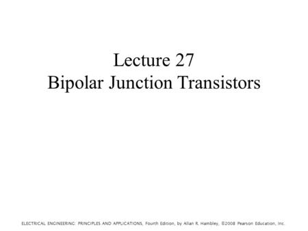ELECTRICAL ENGINEERING: PRINCIPLES AND APPLICATIONS, Fourth Edition, by Allan R. Hambley, ©2008 Pearson Education, Inc. Lecture 27 Bipolar Junction Transistors.