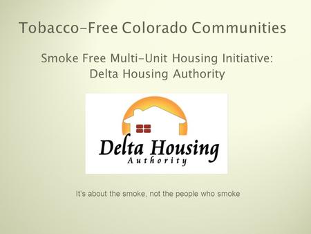 Tobacco-Free Colorado Communities Smoke Free Multi-Unit Housing Initiative: Delta Housing Authority It’s about the smoke, not the people who smoke.