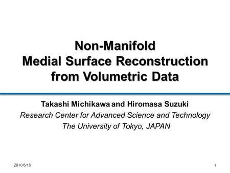 Non-Manifold Medial Surface Reconstruction from Volumetric Data 12010/6/16 Takashi Michikawa and Hiromasa Suzuki Research Center for Advanced Science and.