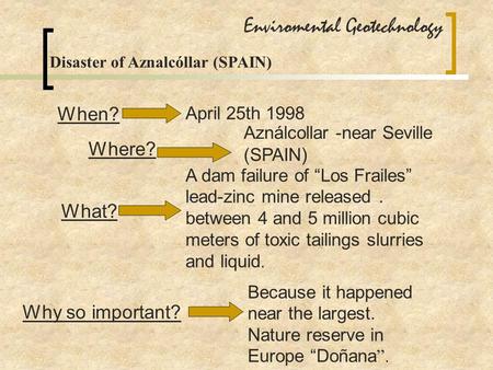Enviromental Geotechnology Disaster of Aznalcóllar (SPAIN) When? April 25th 1998 Where? Aználcollar -near Seville (SPAIN ) What? A dam failure of “Los.