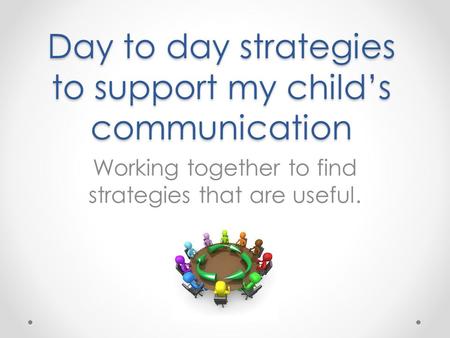 Day to day strategies to support my child’s communication Working together to find strategies that are useful.