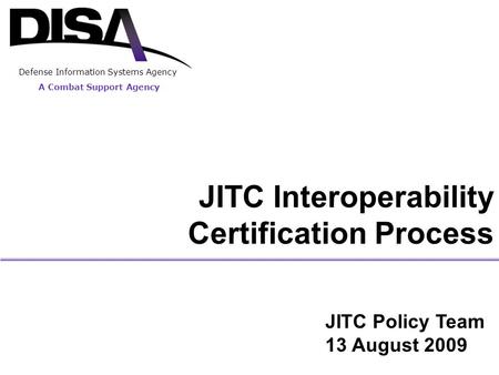 A Combat Support Agency Defense Information Systems Agency JITC Interoperability Certification Process JITC Policy Team 13 August 2009.