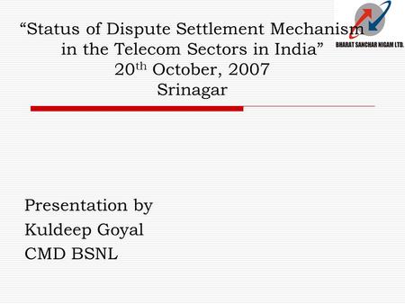 “Status of Dispute Settlement Mechanism in the Telecom Sectors in India” 20 th October, 2007 Srinagar Presentation by Kuldeep Goyal CMD BSNL.