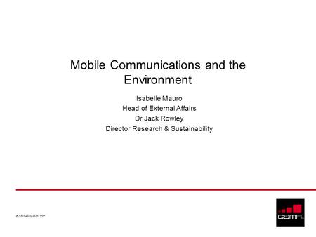 © GSM Association 2007 Mobile Communications and the Environment Isabelle Mauro Head of External Affairs Dr Jack Rowley Director Research & Sustainability.
