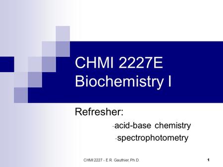 CHMI 2227 - E.R. Gauthier, Ph.D. 1 CHMI 2227E Biochemistry I Refresher: - acid-base chemistry - spectrophotometry.
