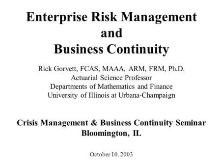 Enterprise Risk Management and Business Continuity Rick Gorvett, FCAS, MAAA, ARM, FRM, Ph.D. Actuarial Science Professor Departments of Mathematics and.