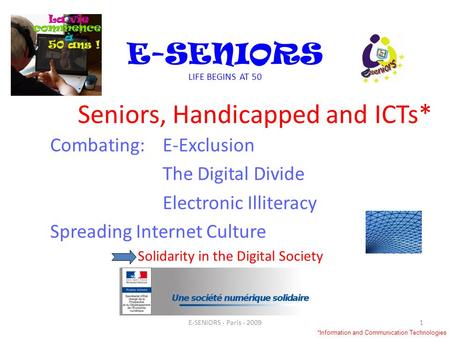 Seniors, Handicapped and ICTs* Combating:E-Exclusion The Digital Divide Electronic Illiteracy Spreading Internet Culture Solidarity in the Digital Society.