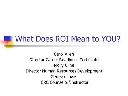 What Does ROI Mean to YOU? Carol Allen Director Career Readiness Certificate Molly Cline Director Human Resources Development Geneva Lovas CRC Counselor/Instructor.
