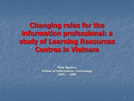1 Changing roles for the information professional: a study of Learning Resources Centres in Vietnam Myly Nguyen School of Information Technology 2005 –