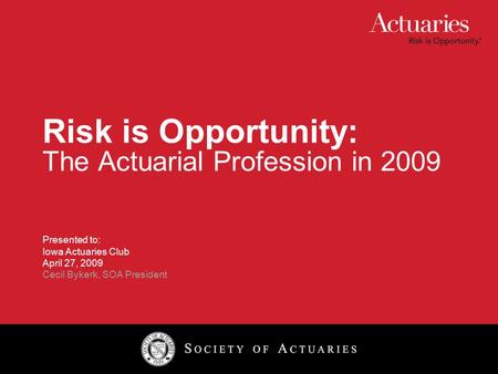 Risk is Opportunity: The Actuarial Profession in 2009 Presented to: Iowa Actuaries Club April 27, 2009 Cecil Bykerk, SOA President.