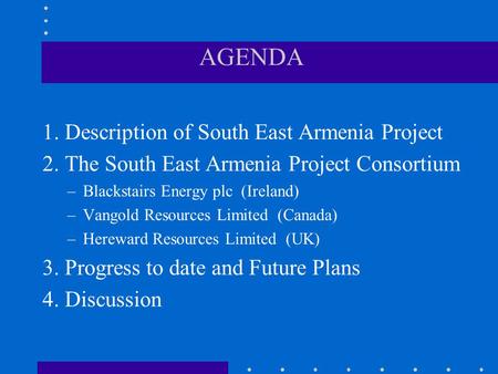 AGENDA 1. Description of South East Armenia Project 2. The South East Armenia Project Consortium –Blackstairs Energy plc (Ireland) –Vangold Resources Limited.