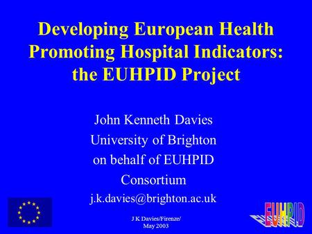 J K Davies/Firenze/ May 2003 Developing European Health Promoting Hospital Indicators: the EUHPID Project John Kenneth Davies University of Brighton on.