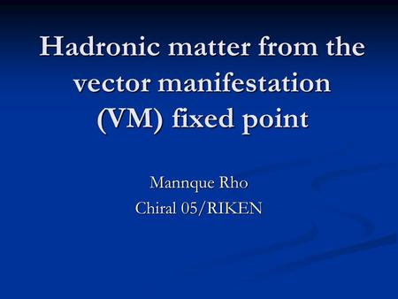 Hadronic matter from the vector manifestation (VM) fixed point Mannque Rho Chiral 05/RIKEN.