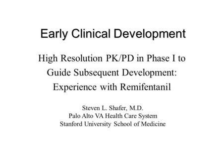 Early Clinical Development High Resolution PK/PD in Phase I to Guide Subsequent Development: Experience with Remifentanil Steven L. Shafer, M.D. Palo Alto.