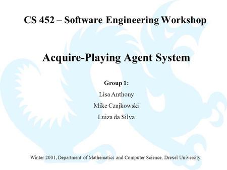 CS 452 – Software Engineering Workshop Acquire-Playing Agent System Group 1: Lisa Anthony Mike Czajkowski Luiza da Silva Winter 2001, Department of Mathematics.
