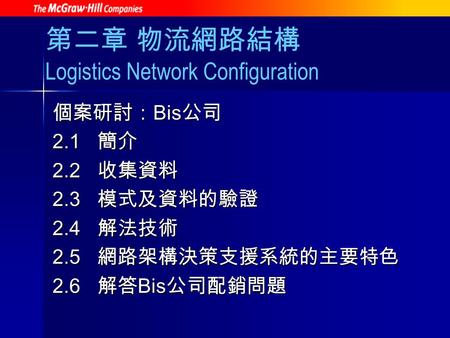 第二章 物流網路結構 Logistics Network Configuration 個案研討： Bis 公司 2.1 簡介 2.2 收集資料 2.3 模式及資料的驗證 2.4 解法技術 2.5 網路架構決策支援系統的主要特色 2.6 解答 Bis 公司配銷問題.