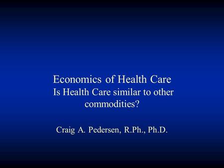 Economics of Health Care Is Health Care similar to other commodities? Craig A. Pedersen, R.Ph., Ph.D.