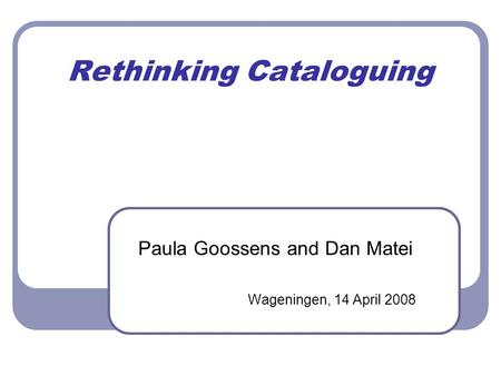 Rethinking Cataloguing Paula Goossens and Dan Matei Wageningen, 14 April 2008.
