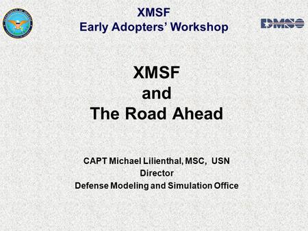 XMSF and The Road Ahead CAPT Michael Lilienthal, MSC, USN Director Defense Modeling and Simulation Office XMSF Early Adopters’ Workshop.