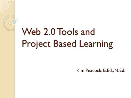 Web 2.0 Tools and Project Based Learning Kim Peacock, B.Ed., M.Ed.