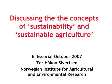 Discussing the the concepts of ‘sustainability’ and ‘sustainable agriculture’ El Escorial October 2007 Tor Håkon Sivertsen Norwegian Institute for Agricultural.