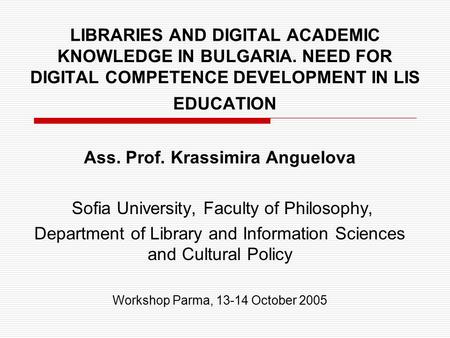 LIBRARIES AND DIGITAL ACADEMIC KNOWLEDGE IN BULGARIA. NEED FOR DIGITAL COMPETENCE DEVELOPMENT IN LIS EDUCATION Ass. Prof. Krassimira Anguelova Sofia University,