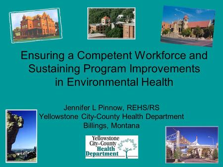 Ensuring a Competent Workforce and Sustaining Program Improvements in Environmental Health Jennifer L Pinnow, REHS/RS Yellowstone City-County Health Department.