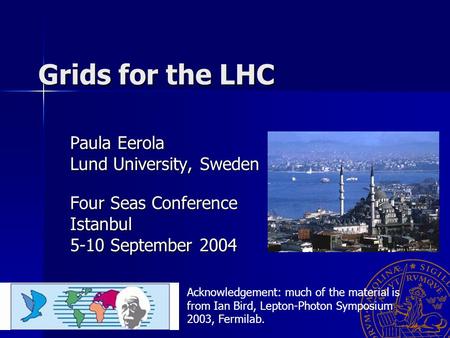 Grids for the LHC Paula Eerola Lund University, Sweden Four Seas Conference Istanbul 5-10 September 2004 Acknowledgement: much of the material is from.
