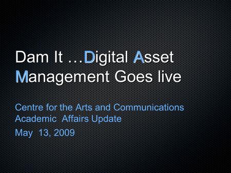 Dam It …Digital Asset Management Goes live Centre for the Arts and Communications Academic Affairs Update May 13, 2009.