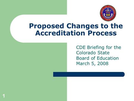 1 Proposed Changes to the Accreditation Process CDE Briefing for the Colorado State Board of Education March 5, 2008.