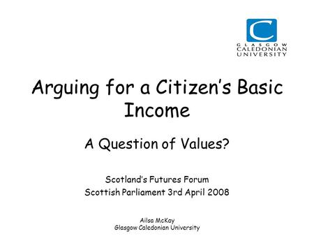 Ailsa McKay Glasgow Caledonian University Arguing for a Citizen’s Basic Income A Question of Values? Scotland’s Futures Forum Scottish Parliament 3rd April.