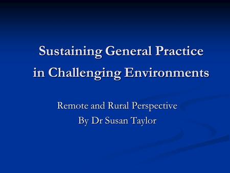 Sustaining General Practice in Challenging Environments Remote and Rural Perspective By Dr Susan Taylor.