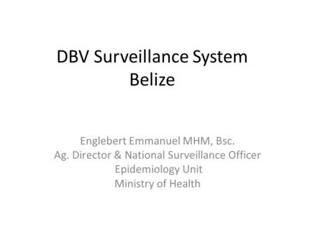 DBV Surveillance System Belize Englebert Emmanuel MHM, Bsc. Ag. Director & National Surveillance Officer Epidemiology Unit Ministry of Health.
