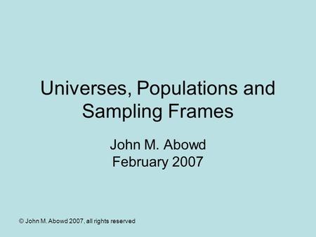 © John M. Abowd 2007, all rights reserved Universes, Populations and Sampling Frames John M. Abowd February 2007.
