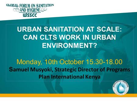 URBAN SANITATION AT SCALE: CAN CLTS WORK IN URBAN ENVIRONMENT? Monday, 10th October 15.30-18.00 S amuel Musyoki, Strategic Director of Programs Plan International.